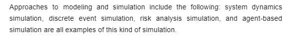 Approaches to modeling and simulation include the following: system dynamics
simulation, discrete event simulation, risk analysis simulation, and agent-based
simulation are all examples of this kind of simulation.