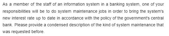 As a member of the staff of an information system in a banking system, one of your
responsibilities will be to do system maintenance jobs in order to bring the system's
new interest rate up to date in accordance with the policy of the government's central
bank. Please provide a condensed description of the kind of system maintenance that
was requested before.