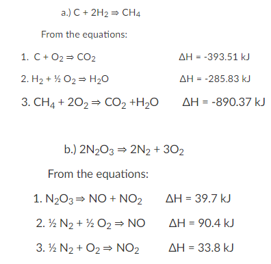 a.) C+ 2H2 = CH4
From the equations:
1. С + О23D СО2
AH = -393.51 kJ
2. H2 + % O2 = H20
AH = -285.83 kJ
3. CH4 + 202 = CO2 +H2O
AH = -890.37 kJ
b.) 2N203 = 2N2 + 302
From the equations:
1. N203= NO + NO2
AH = 39.7 kJ
2. ½ N2 + ½ O2 = NO
AH = 90.4 kJ
3. ½ N2 + O2 = NO2
AH = 33.8 kJ
%3D
