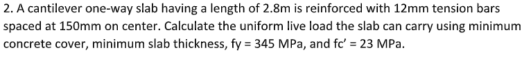 2. A cantilever one-way slab having a length of 2.8m is reinforced with 12mm tension bars
spaced at 150mm on center. Calculate the uniform live load the slab can carry using minimum
concrete cover, minimum slab thickness, fy = 345 MPa, and fc' = 23 MPa.
