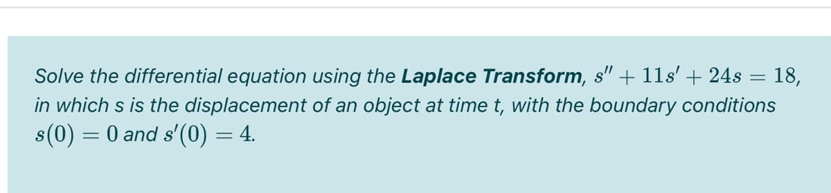 Solve the differential equation using the Laplace Transform, s" + 11s' + 24s = 18,
in which s is the displacement of an object at time t, with the boundary conditions
s(0) = 0 and s'(0) = 4.
