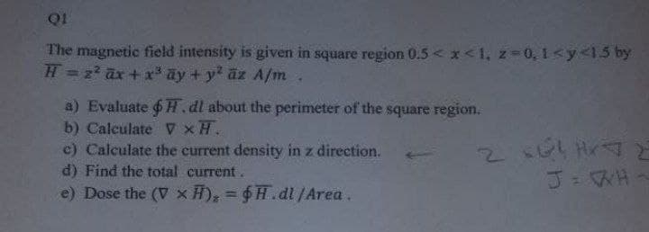 Q1
The magnetic field intensity is given in square region 0.5< x<1, z-0, 1<y<1.5 by
H=z ax+ x ay + y äz A/m.
%3D
a) Evaluate 6H.dl about the perimeter of the square region.
b) Calculate v xH.
c) Calculate the current density in z direction.
d) Find the total current.
e) Dose the (V x H); = $H.dl /Area.
2s Hr
