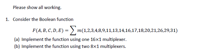 Please show all working.
1. Consider the Boolean function
F(A, B, C,D,E) = > m(1,2,3,4,8,9,11,13,14,16,17,18,20,21,26,29,31)
(a) Implement the function using one 16x1 multiplexer.
(b) Implement the function using two 8x1 multiplexers.
