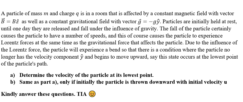 =
A particle of mass m and charge q is in a room that is affected by a constant magnetic field with vector
B B2 as well as a constant gravitational field with vector g=-gŷ. Particles are initially held at rest,
until one day they are released and fall under the influence of gravity. The fall of the particle certainly
causes the particle to have a number of speeds, and this of course causes the particle to experience
Lorentz forces at the same time as the gravitational force that affects the particle. Due to the influence of
the Lorentz force, the particle will experience a bend so that there is a condition where the particle no
longer has the velocity component ŷ and begins to move upward, say this state occurs at the lowest point
of the particle's path.
a) Determine the velocity of the particle at its lowest point.
b) Same as part a), only if initially the particle is thrown downward with initial velocity u
Kindly answer these questions. TIA