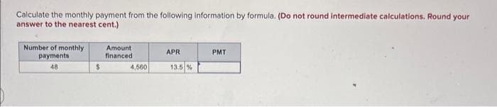 Calculate the monthly payment from the following information by formula. (Do not round intermediate calculations, Round your
answer to the nearest cent.)
Number of monthly
payments
48
$
Amount
financed
4,560
APR
13.5 %
PMT