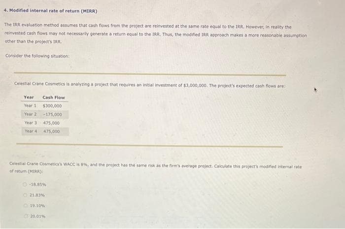 4. Modified internal rate of return (MIRR)
The IRR evaluation method assumes that cash flows from the project are reinvested at the same rate equal to the IRR. However, in reality the
reinvested cash flows may not necessarily generate a return equal to the IRR. Thus, the modified IRR approach makes a more reasonable assumption
other than the project's IRR.
Consider the following situation:
Celestial Crane Cosmetics is analyzing a project that requires an initial investment of $3,000,000. The project's expected cash flows are:
Year
Year 1
Year 2
Year 3
Year 4
Cash Flow
$300,000
-175,000
475,000
475,000
Celestial Crane Cosmetics's WACC is 8%, and the project has the same risk as the firm's average project. Calculate this project's modified internal rate
of return (MIRR):
-18.85 %
21.83%
19.10%
20.01%