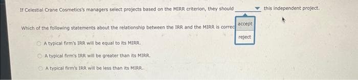 If Celestial Crane Cosmetics's managers select projects based on the MIRR criterion, they should
Which of the following statements about the relationship between the IRR and the MIRR is correc
A typical firm's IRR will be equal to its MIRR.
A typical firm's IRR will be greater than its MIRR.
A typical firm's IRR will be less than its MIRR
accept
reject
this independent project.