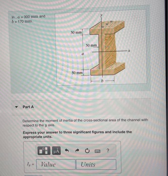 In, a = 300 mm and
b = 170 mm.
Part A
Iy
Determine the moment of inertia of the cross-sectional area of the channel with
respect to the y axis.
HI
50 mm
Express your answer to three significant figures and include the
appropriate units.
μA
50 mm
Value
50 mm
Units
?