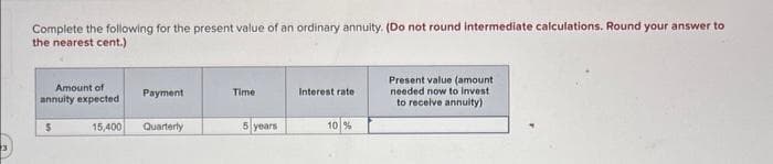 Complete the following for the present value of an ordinary annuity. (Do not round intermediate calculations. Round your answer to
the nearest cent.)
Amount of
annuity expected
$
15,400
Payment
Quarterly
Time
5 years
Interest rate
10 %
Present value (amount
needed now to invest
to receive annuity)