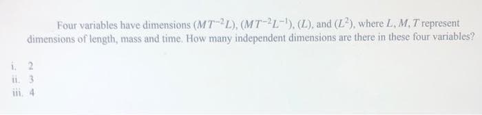 Four variables have dimensions (MT-2L), (MT-2L-¹), (L), and (L2), where L, M, T represent
dimensions of length, mass and time. How many independent dimensions are there in these four variables?
1. 2
ii. 3
iii. 4