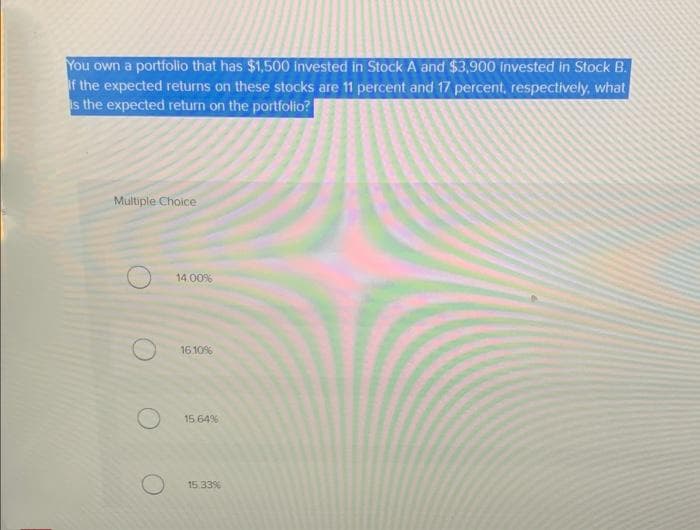 You own a portfolio that has $1,500 invested in Stock A and $3,900 Invested in Stock B.
If the expected returns on these stocks are 11 percent and 17 percent, respectively, what
is the expected return on the portfolio?
Multiple Choice
14.00%
16.10%
15.64%
15.33%