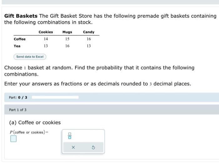 Gift Baskets The Gift Basket Store has the following premade gift baskets containing
the following combinations in stock.
Coffee
Tea
Send data to Excel
Cookies Mugs
14
15
13
16
Part: 0 / 3
Choose i basket at random. Find the probability that it contains the following
combinations.
Enter your answers as fractions or as decimals rounded to 3 decimal places.
Part 1 of 3
Candy
16
13
(a) Coffee or cookies
P (coffee or cookies) =
5