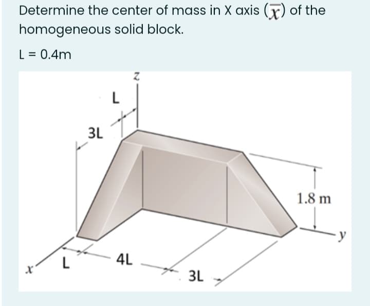 Determine the center of mass in X axis (r) of the
homogeneous solid block.
L = 0.4m
L
3L
1.8 m
4L
3L .
