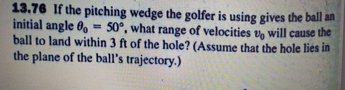 13.76 If the pitching wedge the golfer is using gives the ball an
initial angle 0. = 50°, what range of velocities v, will cause the
ball to land within 3 ft of the hole? (Assume that the hole lies in
the plane of the ball's trajectory.)
