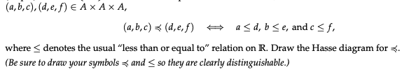 (a,b,c), (d, e, f) = AX AX A,
(a,b,c)
(d,e,f)
a ≤d, b ≤e, and c <f,
where ≤ denotes the usual "less than or equal to" relation on R. Draw the Hasse diagram for 3.
(Be sure to draw your symbols and so they are clearly distinguishable.)