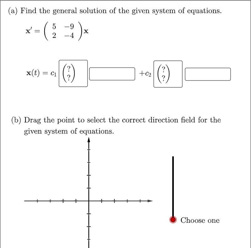 (a) Find the general solution of the given system of equations.
5 -9
x'
-4
()
()
x(t) = c1
+c2
?
(b) Drag the point to select the correct direction field for the
given system of equations.
Choose one
