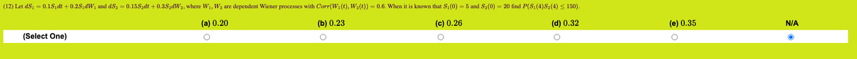 (12) Let dS₁ = 0.1S₁dt +0.2S₁dW₁ and dS₂ = 0.15S₂dt + 0.3S2dW2, where W₁, W₂ are dependent Wiener processes with Corr(W₁ (t), W₂(t)) = 0.6. When it is known that S₁ (0) = 5 and S₂(0) = 20 find P(S₁ (4)S₂ (4) ≤ 150).
(a) 0.20
(b) 0.23
(c) 0.26
(d) 0.32
(Select One)
(e) 0.35
O
N/A
O