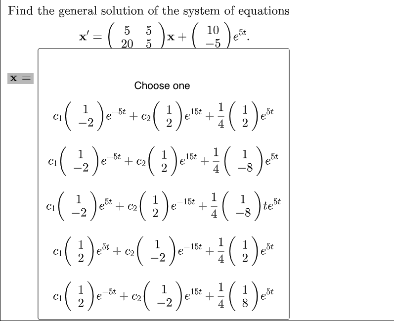 Find the general solution of the system of equations
X'
(50
5 )x - ( 10 ) e*.
X =
Choose one
+ (-1/₁2) ₁
1 15t
+ C₂
( 2₁ ) e¹0² + 1/ ( 2 ) e°(
е
est
4
1
c₁ ( ²2 ) ² ² + 0₂ ( ₂2 ) ²¹²5² + 1/ ( 1²8 ) **
-5t
C1
1 15t
€₂
est
4
1
a ( ¹2 ) ² + 0₂ ( 2² ) e - 10²4 + 1/ ( ¹8 ) te ³
5t
1
-15t
1
-2
-8
test
5t
C1
(1) ²+(₁) + (1)
1
C₂
-15t
2
²²
5t
-2
est
4
2
a₁ ( 1 ) e
-5t
C1
² +
1
C₂
2 ( ²₁2 ) e²5¹ + ²/1 ( ² ) e ³²
15t
2
5t
-2
C1
=
20 5
-5t