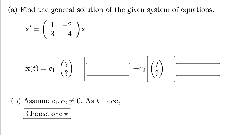 (a) Find the general solution of the given system of equations.
1
-2
x'
3 -4
()
?
+c2
?
(-)
x(t) = C1
?
(b) Assume c1, C2 # 0. Ast → o,
Choose one v
