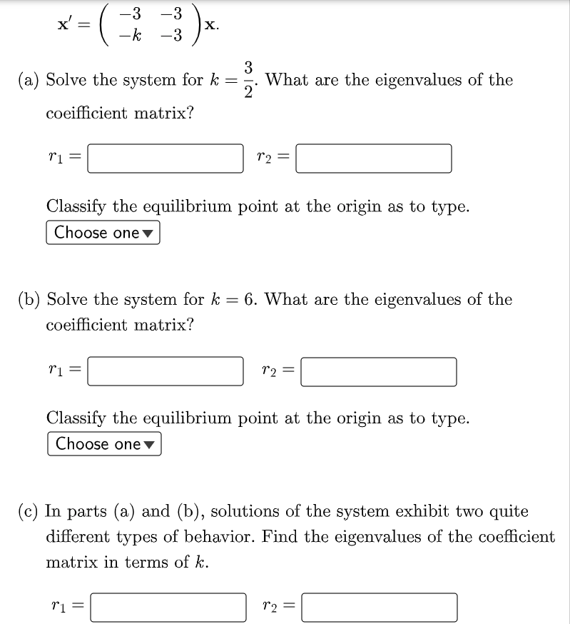 -3 -3
x'
х.
-k -3
||
3
(a) Solve the system for k=
What are the eigenvalues of the
2°
coeifficient matrix?
r2 =
Classify the equilibrium point at the origin as to type.
Choose one▼
(b) Solve the system for k = 6. What are the eigenvalues of the
coeifficient matrix?
12 =
Classify the equilibrium point at the origin as to type.
Choose one v
(c) In parts (a) and (b), solutions of the system exhibit two quite
different types of behavior. Find the eigenvalues of the coefficient
matrix in terms of k.
r2 =
||
