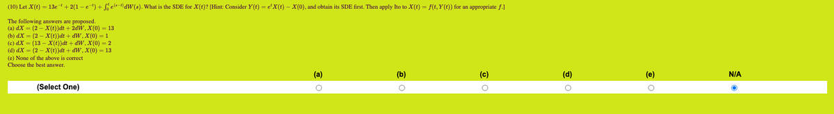 (10) Let X(t) = 13e-¹ + 2(1 −e¯¹) + Seªt) dW(s). What is the SDE for X(t)? [Hint: Consider Y(t) = e¹X(t) — X(0), and obtain its SDE first. Then apply Ito to X(t) = f(t, Y(t)) for an appropriate f.]
The following answers are proposed.
(a) dx = (2- X(t))dt + 2dW, X(0) = 13
(b) dx = (2- X(t))dt + dW, X(0) = 1
(c) dx = (13 - X(t))dt + dW, X(0) = 2
(d) dX = (2 — X(t))dt + dW, X(0) = 13
(e) None of the above is correct
Choose the best answer.
(Select One)
(a)
(b)
o
(c)
O
(d)
O
(e)
O
N/A