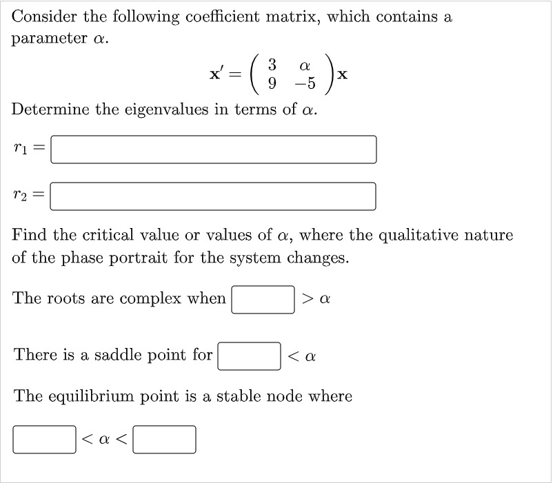 Consider the following coefficient matrix, which contains a
parameter .
3
x' =
9 -5
Determine the eigenvalues in terms of æ.
r2
Find the critical value or values of a, where the qualitative nature
of the phase portrait for the system changes.
The roots are complex when
> a
There is a saddle point for
< a
The equilibrium point is a stable node where
< a <
||
