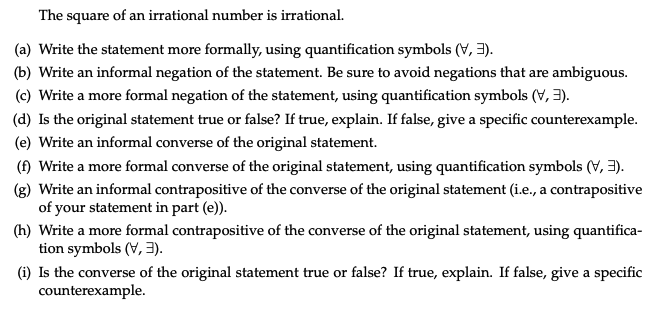 The square of an irrational number is irrational.
(a) Write the statement more formally, using quantification symbols (V, 3).
(b) Write an informal negation of the statement. Be sure to avoid negations that are ambiguous.
(c) Write a more formal negation of the statement, using quantification symbols (V, 3).
(d) Is the original statement true or false? If true, explain. If false, give a specific counterexample.
(e) Write an informal converse of the original statement.
(f) Write a more formal converse of the original statement, using quantification symbols (V, 3).
(g) Write an informal contrapositive of the converse of the original statement (i.e., a contrapositive
of your statement in part (e)).
(h) Write a more formal contrapositive of the converse of the original statement, using quantifica-
tion symbols (V, 3).
(i) Is the converse of the original statement true or false? If true, explain. If false, give a specific
counterexample.