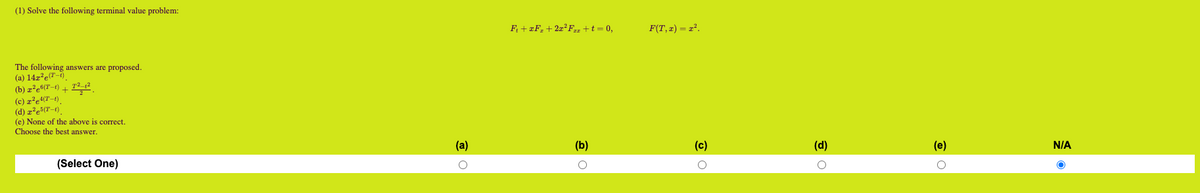 (1) Solve the following terminal value problem:
The following answers are proposed.
(a) 14z²e(T-1)
(b) z²e6(T-1)
+
T²-1²
2
(c) z²e4(T-1)
(d) x²e5(T-1)
(e) None of the above is correct.
Choose the best answer.
(Select One)
(a)
O
F₁ + xF₂ + 2x²Fzz + t = 0,
(b)
O
F(T,x) = x².
(c)
(d)
O
(e)
N/A
O