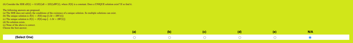 (6) Consider the SDE dS(t) = 0.5S(t)dt + 2S(t)dW(t), where S(0) is a constant. Does a UNIQUE solution exist? If so find it.
The following answers are proposed.
(a) The SDE does not satisfy the conditions of the existence of a unique solution. So multiple solutions can exist.
(b) The unique solution is S(t) = S(0) exp {1.5t + 2W(t)}
(c) The unique solution is S(t) = S(0) exp{-1.5t + 2W(t)}
(d) No solution exists.
(e) None of the above is correct.
Choose the best answer.
(Select One)
(a)
O
(b)
O
(c)
O
(d)
(e)
O
N/A
O