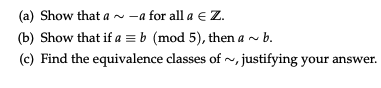 (a) Show that a ~ -a for all a € Z.
(b) Show that if a = b (mod 5), then a ~ b.
(c) Find the equivalence classes of~, justifying your answer.