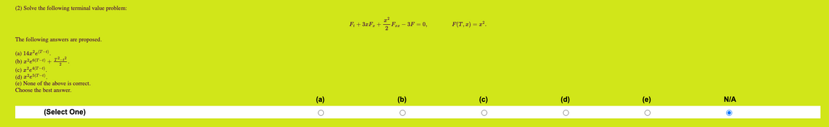 (2) Solve the following terminal value problem:
The following answers are proposed.
(a) 142² e(T-1)
(b) z²e6(T-1) +7²-1²
(c) z²e4(T-1)
(d) z²e³(T-1)
(e) None of the above is correct.
Choose the best answer.
(Select One)
(a)
O
Ft + 3xF₂ +
2/F₂-3
FZz - 3F = 0,
(b)
o
F(T,x) = x².
(c)
O
(d)
0
(e)
O
N/A
O