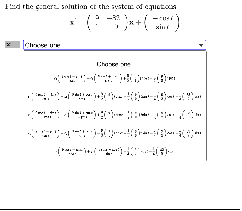 Find the general solution of the system of equations
9
x'
=
- (1 -32)x+ (
cos t
sin t
*).
-9
x = Choose one
Choose one
9
(³
²² ) + c₂ ( st) + 2/(?) t cost-1/2 ( 8 ) t sint
9 sint + cost
sin t
9 sint + cost
9
9
st) + ²2 ( 1 ) t cost-½ (2) tsint - (2)
sin t
0
9 sint + cost
1
ost) + ²2 ( 2 ) t cost - ( 8 ) t sint -
¼
- sint
9 sint + cost
sin t
st) - 2 ( 2 ) t cost + 2 ( 8 ) tsint
9 sint + cost
sin t
C1
2(90
9 cost - sint
cost
9 cost - sint
- cos t
9 cost - sint
cost
a(²
a(²
9 cost - sint
Cost
it).
int).
¹t).
C₂ (8
C1
+ C₂
+ C₂
+ C₂
9 cost-sint
Cost
nt) + c₂ (
83
-1 (8³) s
9
83
( 8³ ) s
9
83
( 33 ) sint
9
cost-
( 2 ) cost -
( 2 ) cost -
cost)-(2) cost-1(83) sint
9
sin t
sin t