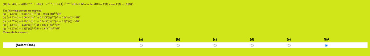 (11) Let X(t) = X(0)e-0.5 +0.04(1-e-0.5t) + 0.2 0.5(st)dW(s). What is the SDE for Y(t) where Y(t) = (X(t))³.
The following answers are proposed.
(a) (-1.5Y(t) + 0.06(Y(t))²/³)dt +0.6(Y(t))²/³dw
(b) (-1.5Y(t) +0.06(Y(t))²/³ +0.12(Y(t))¹/³) dt +0.6(Y(t))²/³ dw
(c) (-1.5Y(t) + 0.06(Y(t))²/³ +0.24(Y(t))¹/³) dt +0.6(Y(t))²/³ dw
(d) (-1.5Y(t) + 1.2(Y(t))¹/³) dt + 0.6(Y(t))²/³ dw
(e) (-1.5Y(t) + 1.2(Y(t))¹/³) dt + 1.6(Y(t))²/³dW
Choose the best answer.
(Select One)
(a)
O
(b)
(c)
(d)
O
(e)
O
N/A