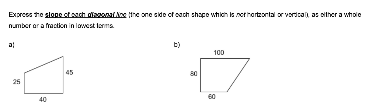Express the slope of each diagonal line (the one side of each shape which is not horizontal or vertical), as either a whole
number or a fraction in lowest terms.
a)
b)
100
45
80
25
40
60
