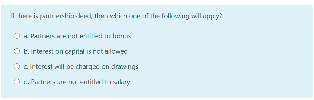 If there is partnership deed, then which one of the following will apply?
O a. Partners are not entitled to bonus
O b. Interest on capital is not allowed
O c. Interest will be charged on drawings
d. Partners are not entitled to salary
