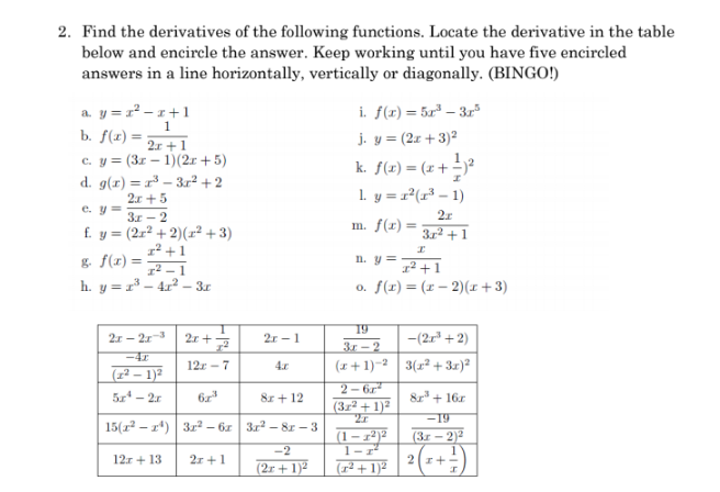 2. Find the derivatives of the following functions. Locate the derivative in the table
below and encircle the answer. Keep working until you have five encircled
answers in a line horizontally, vertically or diagonally. (BINGO!)
i. f(r) = 5x² – 3r
j. y = (2x +3)2
a. y = r - 1+1
1
b. f(x) = ;
2r +1
с. у %3 (Зr — 1)(2г +5)
d. g(r) = r³ – 3r² + 2
2.r +5
k. f(x) = (x+ -)*
1. y = r²(r³ – 1)
%3D
e. y =
З. - 2
f. y = (2r² +2)(x² + 3)
1² +1
1² – 1
h. y = r³ – 4.x² – 3.r
m. f(r) =
3r2 + 1
g. f(x) =
In. y =
1² +1
o. f(x) = (x – 2)(I + 3)
19
2r - 21
2r - 1
-(2r" + 2)
3r - 2
-42
12r - 7
(x +1)-2 3(1² + 3r)?
4.r
(1² – 1)²
2- 6r
(3z2 + 1)2
5z - 2r
8r + 12
8r + 16r
-19
15(r – r*) 3r2 – 6z 3r2 – 8r – 3
(3r - 2)2
(1-
1-r
1
2r+-
-2
12.r + 13
21 +1
(2r + 1)²
(1² + 1)²
