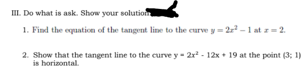 III. Do what is ask. Show your solution
1. Find the equation of the tangent line to the curve y = 2r² – 1 at r = 2.
2. Show that the tangent line to the curve y = 2x² - 12x + 19 at the point (3; 1)
is horizontal.
