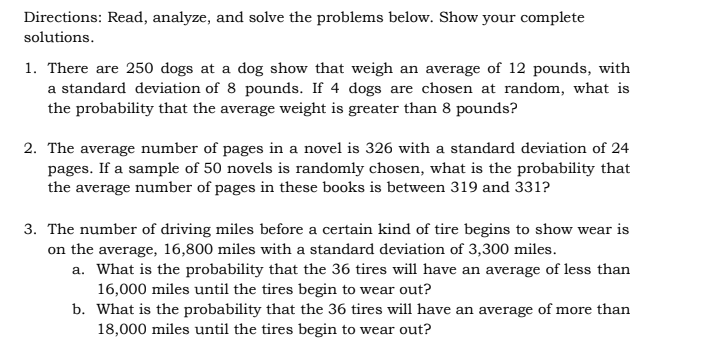 Directions: Read, analyze, and solve the problems below. Show your complete
solutions.
1. There are 250 dogs at a dog show that weigh an average of 12 pounds, with
a standard deviation of 8 pounds. If 4 dogs are chosen at random, what is
the probability that the average weight is greater than 8 pounds?
2. The average number of pages in a novel is 326 with a standard deviation of 24
pages. If a sample of 50 novels is randomly chosen, what is the probability that
the average number of pages in these books is between 319 and 331?
3. The number of driving miles before a certain kind of tire begins to show wear is
on the average, 16,800 miles with a standard deviation of 3,300 miles.
a. What is the probability that the 36 tires will have an average of less than
16,000 miles until the tires begin to wear out?
b. What is the probability that the 36 tires will have an average of more than
18,000 miles until the tires begin to wear out?
