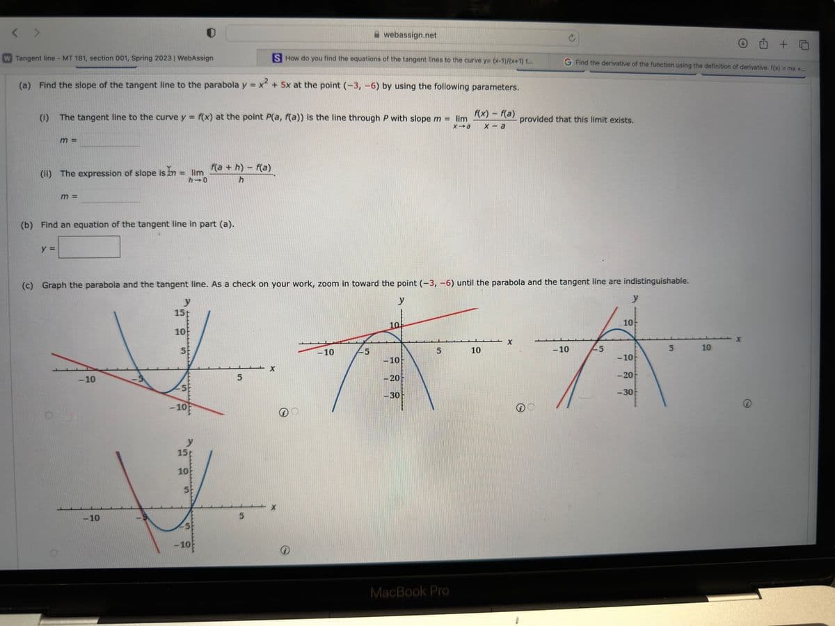 W Tangent line - MT 181, section 001, Spring 2023 | WebAssign
(a) Find the slope of the tangent line to the parabola y = x² + 5x at the point (-3, -6) by using the following parameters.
(i) The tangent line to the curve y = f(x) at the point P(a, f(a)) is the line through P with slope m = lim
x→a
m =
(ii) The expression of slope is In = = lim
h 0
y =
m =
(b) Find an equation of the tangent line in part (a).
-10
-10
y
15t
10
5
-10
(c) Graph the parabola and the tangent line. As a check on your work, zoom in toward the point (-3, -6) until the parabola and the tangent line are indistinguishable.
y
15
10
5
f(a+h)-f(a)
h
-5
-10
S How do you find the equations of the tangent lines to the curve y= (x-1)/(x+1) t...
5
5
webassign.net
X
X
-10
45
10
5
10
-10
AA
-10
-20
f(x) - f(a)
x-a
-30
C
MacBook Pro
G Find the derivative of the function using the definition of derivative. f(x) = mx +...
provided that this limit exists.
-5
10
-10
-20
-30
5
10
X