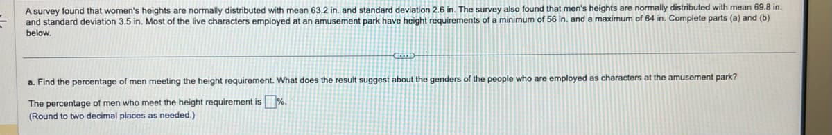 A survey found that women's heights are normally distributed with mean 63.2 in. and standard deviation 2.6 in. The survey also found that men's heights are normally distributed with mean 69.8 in.
and standard deviation 3.5 in. Most of the live characters employed at an amusement park have height requirements of a minimum of 56 in. and a maximum of 64 in. Complete parts (a) and (b)
below.
CODED
a. Find the percentage of men meeting the height requirement. What does the result suggest about the genders of the people who are employed as characters at the amusement park?
The percentage of men who meet the height requirement is %.
(Round to two decimal places as needed.)