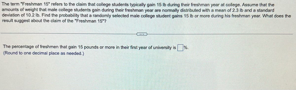 The term "Freshman 15" refers to the claim that college students typically gain 15 lb during their freshman year at college. Assume that the
amounts of weight that male college students gain during their freshman year are normally distributed with a mean of 2.3 lb and a standard
deviation of 10.2 lb. Find the probability that a randomly selected male college student gains 15 lb or more during his freshman year. What does the
result suggest about the claim of the "Freshman 15"?
The percentage of freshmen that gain 15 pounds or more in their first year of university is%.
(Round to one decimal place as needed.)