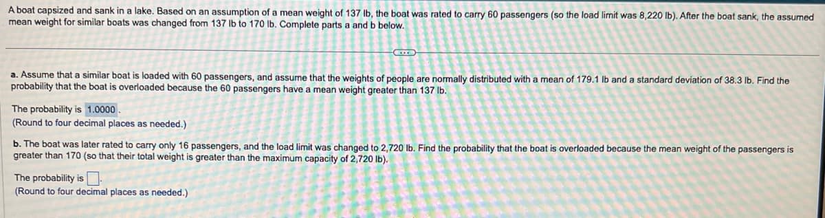 A boat capsized and sank in a lake. Based on an assumption of a mean weight of 137 lb, the boat was rated to carry 60 passengers (so the load limit was 8,220 lb). After the boat sank, the assumed
mean weight for similar boats was changed from 137 lb to 170 lb. Complete parts a and b below.
a. Assume that a similar boat is loaded with 60 passengers, and assume that the weights of people are normally distributed with a mean of 179.1 lb and a standard deviation of 38.3 lb. Find the
probability that the boat is overloaded because the 60 passengers have a mean weight greater than 137 lb.
The probability is 1.0000.
(Round to four decimal places as needed.)
b. The boat was later rated to carry only 16 passengers, and the load limit was changed to 2,720 lb. Find the probability that the boat is overloaded because the mean weight of the passengers is
greater than 170 (so that their total weight is greater than the maximum capacity of 2,720 lb).
The probability is.
(Round to four decimal places as needed.)
8