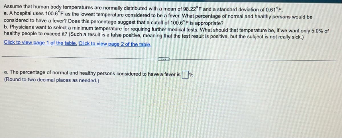 Assume that human body temperatures are normally distributed with a mean of 98.22°F and a standard deviation of 0.61°F.
a. A hospital uses 100.6°F as the lowest temperature considered to be a fever. What percentage of normal and healthy persons would be
considered to have a fever? Does this percentage suggest that a cutoff of 100.6°F is appropriate?
b. Physicians want to select a minimum temperature for requiring further medical tests. What should that temperature be, if we want only 5.0% of
healthy people to exceed it? (Such a result is a false positive, meaning that the test result is positive, but the subject is not really sick.)
Click to view page 1 of the table. Click to view page 2 of the table.
CHRIS
a. The percentage of normal and healthy persons considered to have a fever is
(Round to two decimal places as needed.)