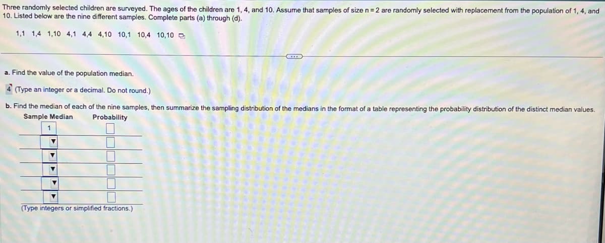 Three randomly selected children are surveyed. The ages of the children are 1, 4, and 10. Assume that samples of size n = 2 are randomly selected with replacement from the population of 1, 4, and
10. Listed below are the nine different samples. Complete parts (a) through (d).
1,1 1,4 1,10 4,1 4,4 4,10 10,1 10,4 10,10
a. Find the value of the population median.
4 (Type an integer or a decimal. Do not round.)
b. Find the median of each of the nine samples, then summarize the sampling distribution of the medians in the format of a table representing the probability distribution of the distinct median values.
Sample Median
1
Probability
▼
▼
▼
▼
L
■
(Type integers or simplified fractions.)