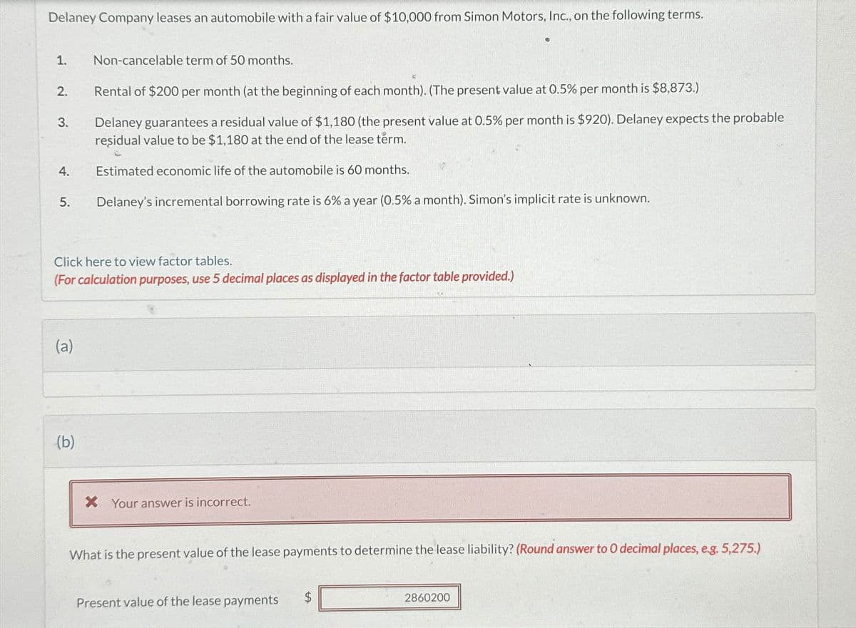 Delaney Company leases an automobile with a fair value of $10,000 from Simon Motors, Inc., on the following terms.
1.
2.
Rental of $200 per month (at the beginning of each month). (The present value at 0.5% per month is $8,873.)
Delaney guarantees a residual value of $1,180 (the present value at 0.5% per month is $920). Delaney expects the probable
residual value to be $1,180 at the end of the lease term.
Estimated economic life of the automobile is 60 months.
5. Delaney's incremental borrowing rate is 6% a year (0.5% a month). Simon's implicit rate is unknown.
3.
4.
Non-cancelable term of 50 months.
Click here to view factor tables.
(For calculation purposes, use 5 decimal places as displayed in the factor table provided.)
(a)
(b)
X Your answer is incorrect.
What is the present value of the lease payments to determine the lease liability? (Round answer to O decimal places, e.g. 5,275.)
Present value of the lease payments
$
2860200