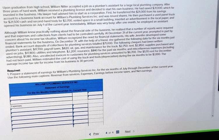 Upon graduation from high school, William Nitter accepted a job as a plumber's assistant for a large local plumbing company. After
three years of hard work, William received a plumbing licence and decided to start his own business. He had saved $31,000, which he
invested in the business. His lawyer had advised him to start as a corporation. First, he transferred the $31.000 from his savings
account to a business bank account for Willam's Plumbing Services Inc. and was issued shares. He then purchased a used panel truck
for $21,500 cash and second-hand tools for $3,700, rented space in a small building, inserted an advertisement in the local paper, and
opened his business on July 1 of the current year. Immediately. William was very busy, after one month, he employed an assistant
D
Although William knew practically nothing about the financial side of the business, he realized that a number of reports were required
and that expenses and collections from clients had to be controlled carefully. At December 31 of the current year, prompted in part by
concern about his income tax situation, William recognized the need for financial statements. His wife Jennifer developed some
financial statements for the business. On December 31, with the help of a friend, she gathered the following data for the six months just
ended Bank account deposits of collections for plumbing services totalled $71,000. The following cheques had been written:
plumber's assistant, $17,700: payroll taxes, $820; oil, gas, and maintenance for the truck. $2,750; rent, $2.850; supplies purchased and
used on jobs, $17,800; utilities and telephone, $2,200; insurance, $840 for the past six months; and miscellaneous expenses (including
advertising), $1,180. Also, uncollected invoices to customers for plumbing services amounted to $6.700. The $570 rent for December
had not been paid. William estimated the cost of using the truck and tools (depreciation) during the six months to be $3,100. The
average income tax rate for income from his business is 30 percent
Required:
1. Prepare a statement of earnings for William's Plumbing Services Inc, for the six months of July through December of the current year
Use the following main captions: Revenue from services, Expenses, Earnings before income taxes, and Net earnings
Expenses
WILLIAM'S PLUMBING SERVICES INC
Statement of Earnings
For the Six Monthe Ended December 31, Current Year
< Prev
of 4
Next >