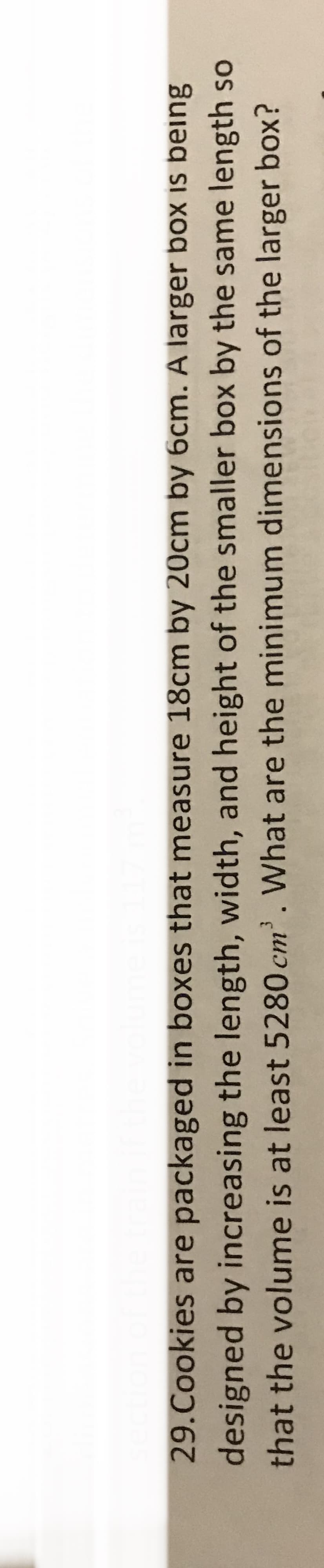 section of the train
29. Cookies are packaged in boxes that measure 18cm by 20cm by 6cm. A larger box is being
designed by increasing the length, width, and height of the smaller box by the same length so
that the volume is at least 5280 cm³. What are the minimum dimensions of the larger box?