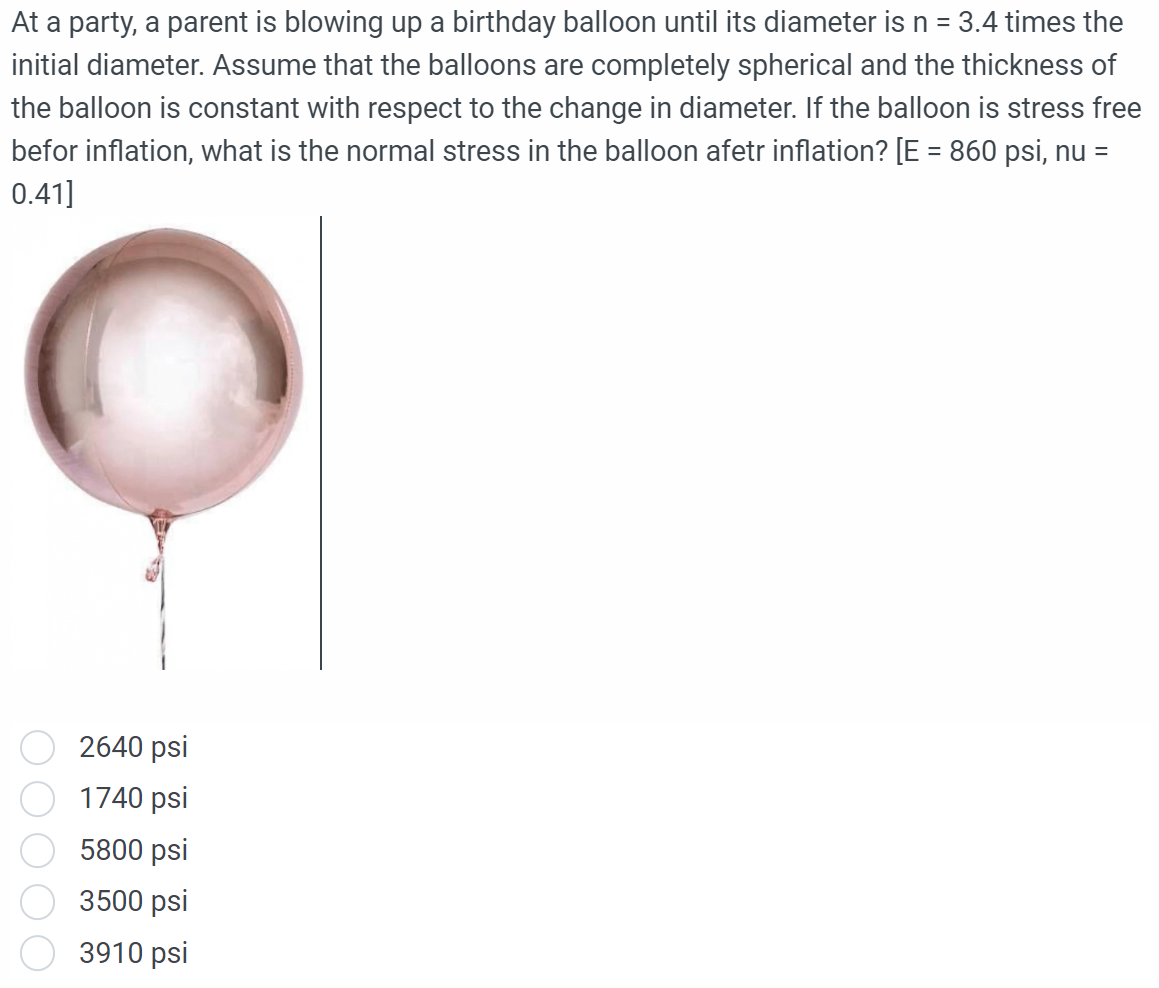 At a party, a parent is blowing up a birthday balloon until its diameter is n = 3.4 times the
initial diameter. Assume that the balloons are completely spherical and the thickness of
the balloon is constant with respect to the change in diameter. If the balloon is stress free
befor inflation, what is the normal stress in the balloon afetr inflation? [E = 860 psi, nu
0.41]
=
2640 psi
1740 psi
5800 psi
3500 psi
3910 psi