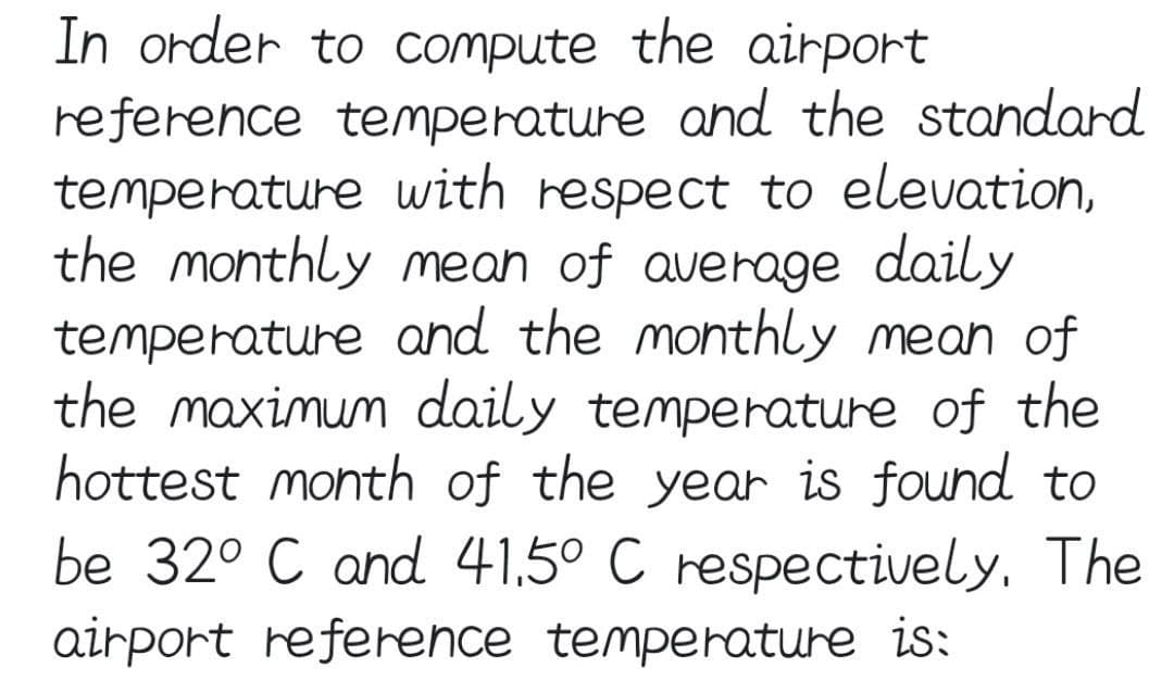 In order to compute the airport
reference temperature and the standard
temperature with respect to elevation,
the monthly mean of average daily
temperature and the monthly mean of
the maximum daily temperature of the
hottest month of the year is found to
be 32° C and 41,5° C respectively. The
airport reference temperature is: