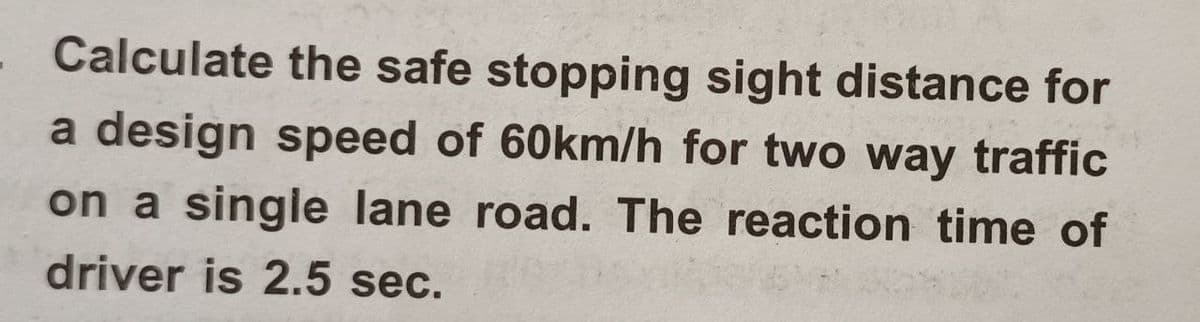 Calculate the safe stopping sight distance for
a design speed of 60km/h for two way traffic
on a single lane road. The reaction time of
driver is 2.5 sec.